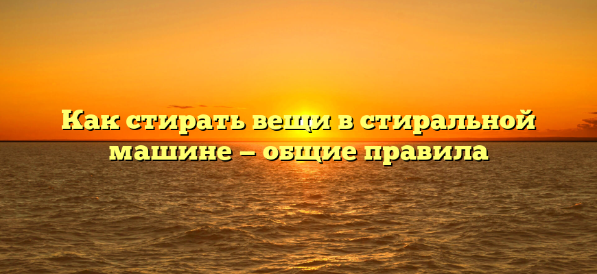 Как стирать вещи в стиральной машине — общие правила