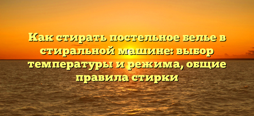 Как стирать постельное белье в стиральной машине: выбор температуры и режима, общие правила стирки