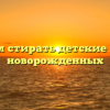 Как и чем стирать детские вещи для новорожденных