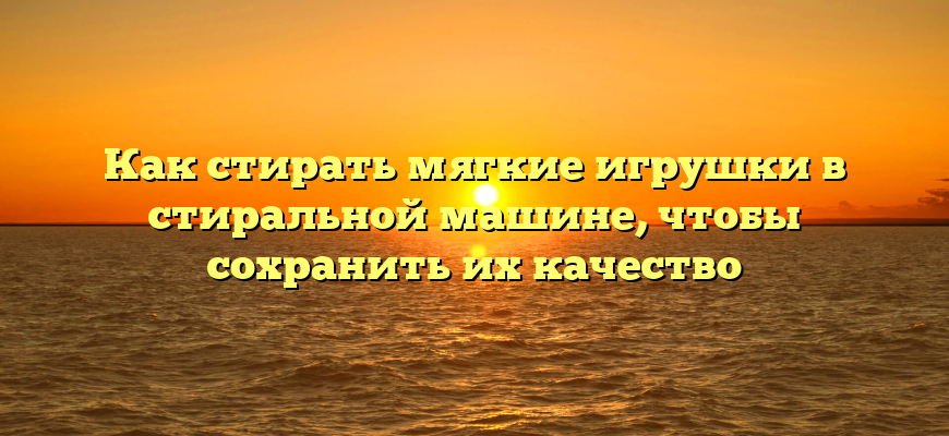 Как стирать мягкие игрушки в стиральной машине, чтобы сохранить их качество