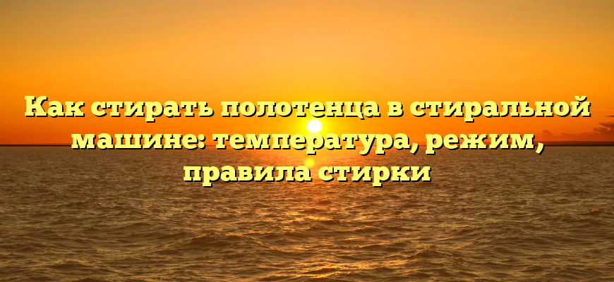 Как стирать полотенца в стиральной машине: температура, режим, правила стирки