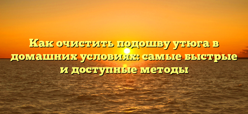 Как очистить подошву утюга в домашних условиях: самые быстрые и доступные методы