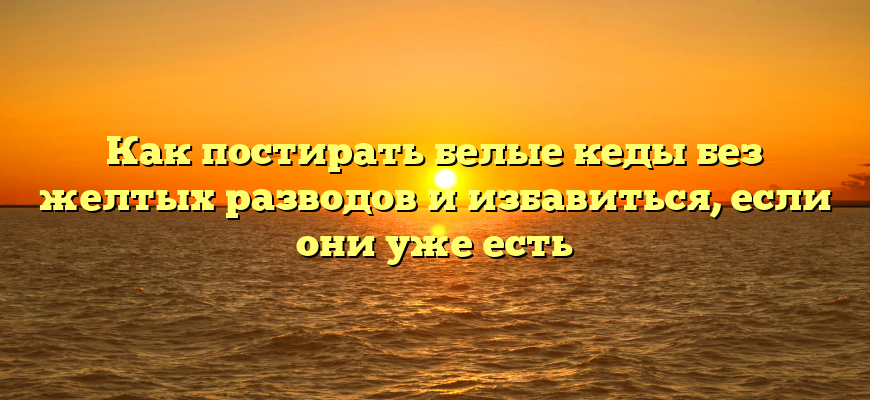 Как постирать белые кеды без желтых разводов и избавиться, если они уже есть