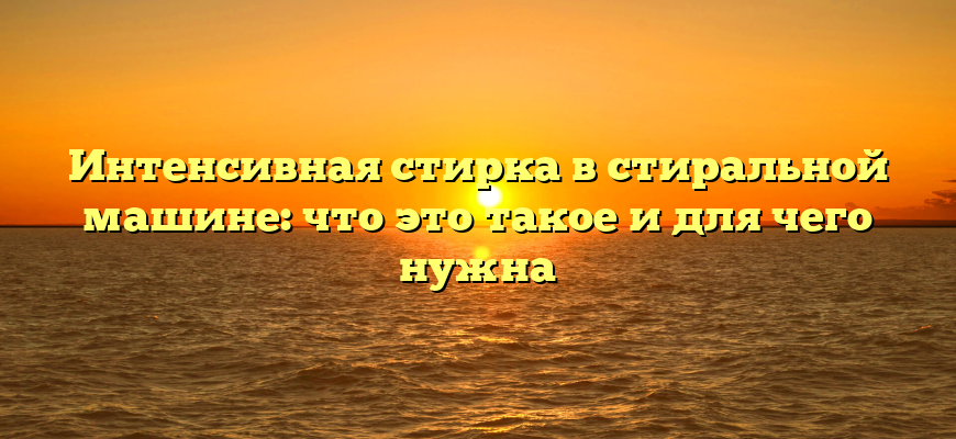 Интенсивная стирка в стиральной машине: что это такое и для чего нужна